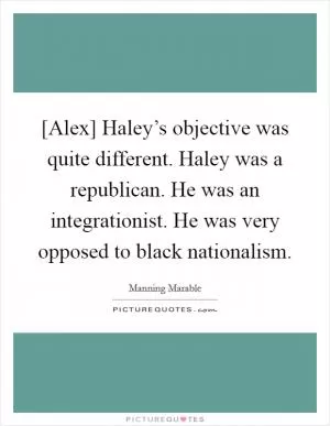 [Alex] Haley’s objective was quite different. Haley was a republican. He was an integrationist. He was very opposed to black nationalism Picture Quote #1