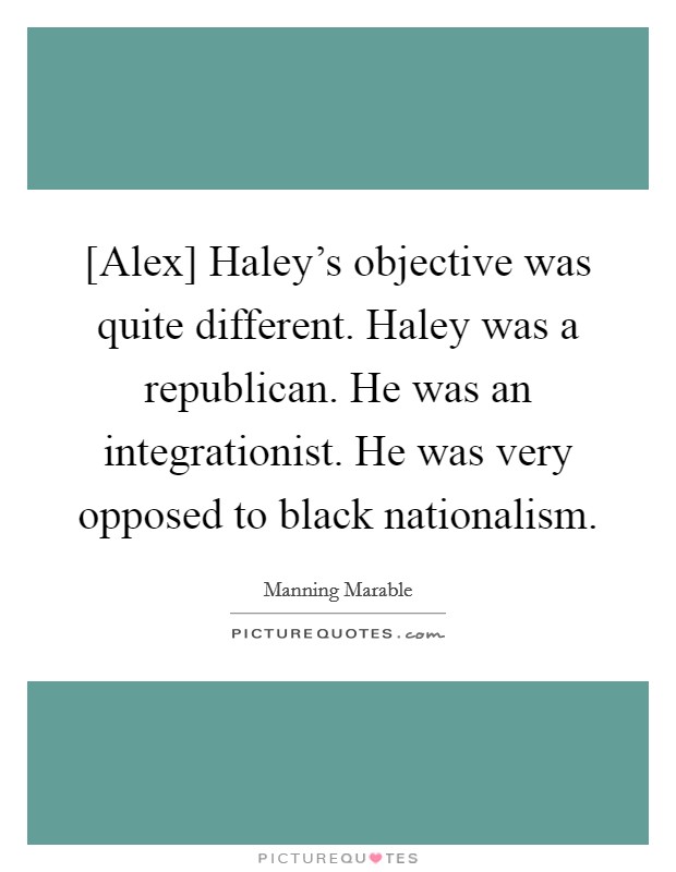 [Alex] Haley's objective was quite different. Haley was a republican. He was an integrationist. He was very opposed to black nationalism. Picture Quote #1
