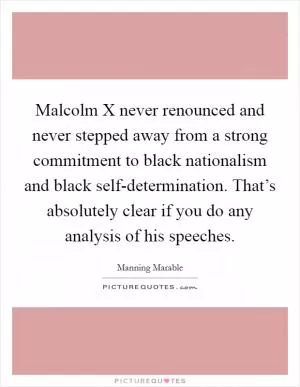 Malcolm X never renounced and never stepped away from a strong commitment to black nationalism and black self-determination. That’s absolutely clear if you do any analysis of his speeches Picture Quote #1