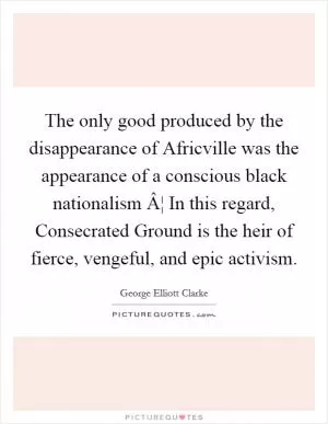 The only good produced by the disappearance of Africville was the appearance of a conscious black nationalism Â¦ In this regard, Consecrated Ground is the heir of fierce, vengeful, and epic activism Picture Quote #1