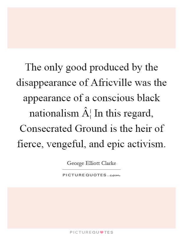The only good produced by the disappearance of Africville was the appearance of a conscious black nationalism Â¦ In this regard, Consecrated Ground is the heir of fierce, vengeful, and epic activism. Picture Quote #1