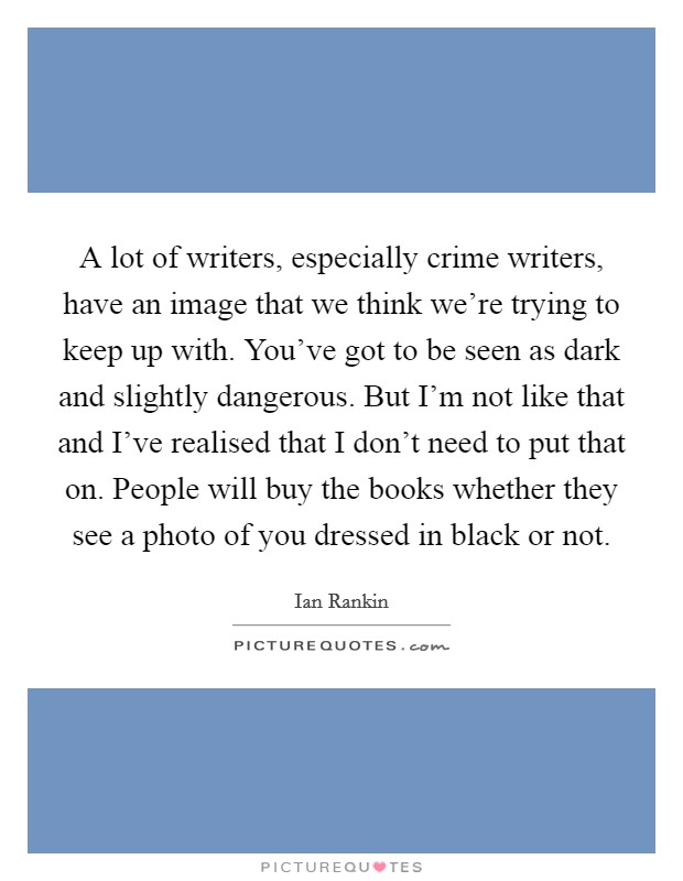 A lot of writers, especially crime writers, have an image that we think we're trying to keep up with. You've got to be seen as dark and slightly dangerous. But I'm not like that and I've realised that I don't need to put that on. People will buy the books whether they see a photo of you dressed in black or not. Picture Quote #1