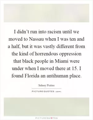 I didn’t run into racism until we moved to Nassau when I was ten and a half, but it was vastly different from the kind of horrendous oppression that black people in Miami were under when I moved there at 15. I found Florida an antihuman place Picture Quote #1