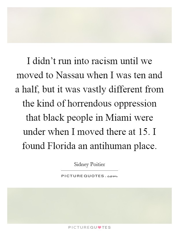 I didn't run into racism until we moved to Nassau when I was ten and a half, but it was vastly different from the kind of horrendous oppression that black people in Miami were under when I moved there at 15. I found Florida an antihuman place. Picture Quote #1