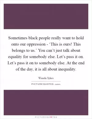Sometimes black people really want to hold onto our oppression - ‘This is ours! This belongs to us.’ You can’t just talk about equality for somebody else. Let’s pass it on. Let’s pass it on to somebody else. At the end of the day, it is all about inequality Picture Quote #1