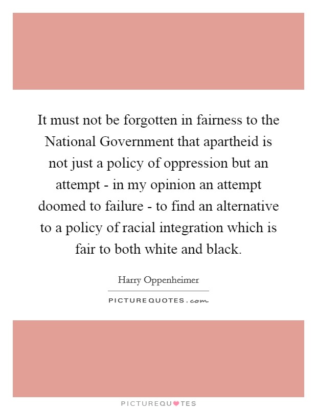 It must not be forgotten in fairness to the National Government that apartheid is not just a policy of oppression but an attempt - in my opinion an attempt doomed to failure - to find an alternative to a policy of racial integration which is fair to both white and black. Picture Quote #1