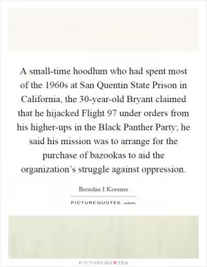 A small-time hoodlum who had spent most of the 1960s at San Quentin State Prison in California, the 30-year-old Bryant claimed that he hijacked Flight 97 under orders from his higher-ups in the Black Panther Party; he said his mission was to arrange for the purchase of bazookas to aid the organization’s struggle against oppression Picture Quote #1