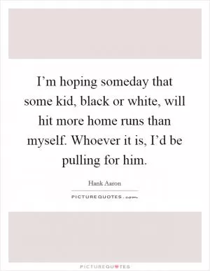 I’m hoping someday that some kid, black or white, will hit more home runs than myself. Whoever it is, I’d be pulling for him Picture Quote #1