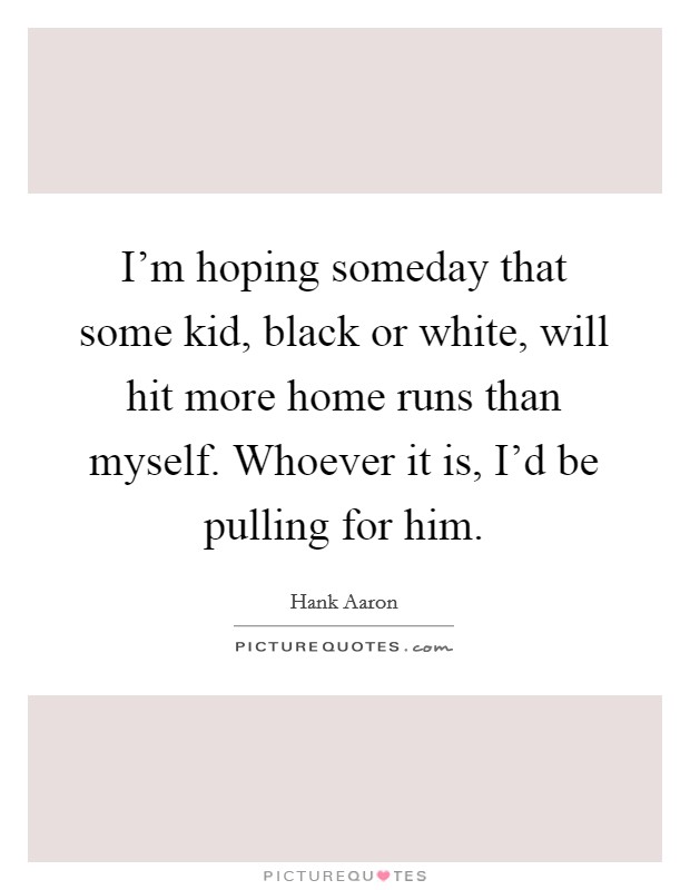 I'm hoping someday that some kid, black or white, will hit more home runs than myself. Whoever it is, I'd be pulling for him. Picture Quote #1