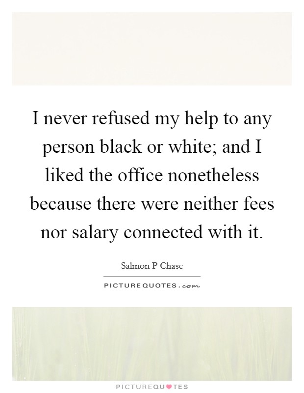 I never refused my help to any person black or white; and I liked the office nonetheless because there were neither fees nor salary connected with it. Picture Quote #1