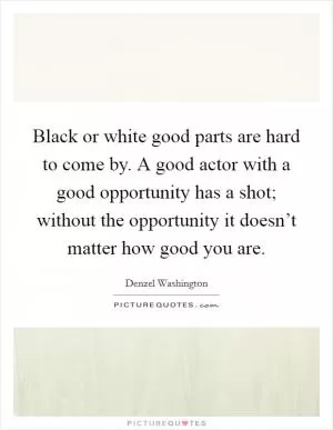 Black or white good parts are hard to come by. A good actor with a good opportunity has a shot; without the opportunity it doesn’t matter how good you are Picture Quote #1