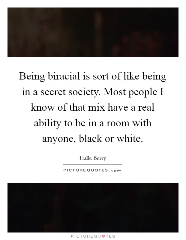 Being biracial is sort of like being in a secret society. Most people I know of that mix have a real ability to be in a room with anyone, black or white. Picture Quote #1