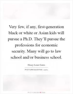Very few, if any, first-generation black or white or Asian kids will pursue a Ph.D. They’ll pursue the professions for economic security. Many will go to law school and/or business school Picture Quote #1