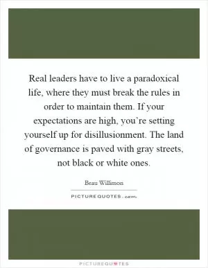 Real leaders have to live a paradoxical life, where they must break the rules in order to maintain them. If your expectations are high, you’re setting yourself up for disillusionment. The land of governance is paved with gray streets, not black or white ones Picture Quote #1