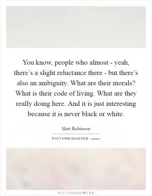 You know, people who almost - yeah, there’s a slight reluctance there - but there’s also an ambiguity. What are their morals? What is their code of living. What are they really doing here. And it is just interesting because it is never black or white Picture Quote #1