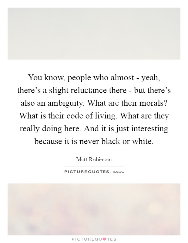 You know, people who almost - yeah, there's a slight reluctance there - but there's also an ambiguity. What are their morals? What is their code of living. What are they really doing here. And it is just interesting because it is never black or white. Picture Quote #1