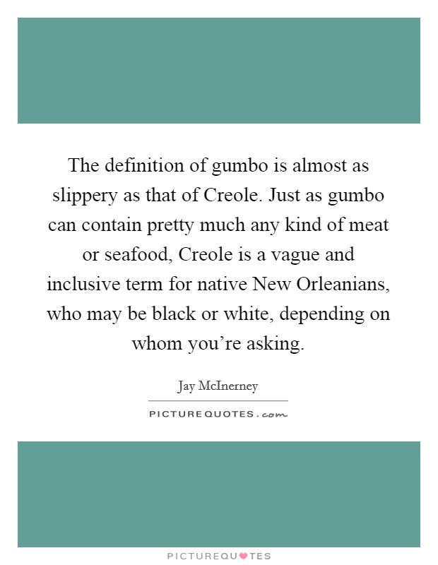 The definition of gumbo is almost as slippery as that of Creole. Just as gumbo can contain pretty much any kind of meat or seafood, Creole is a vague and inclusive term for native New Orleanians, who may be black or white, depending on whom you're asking. Picture Quote #1