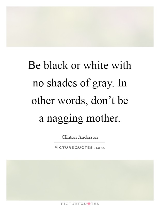 Be black or white with no shades of gray. In other words, don't be a nagging mother. Picture Quote #1