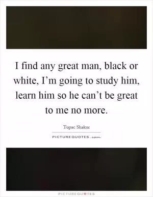I find any great man, black or white, I’m going to study him, learn him so he can’t be great to me no more Picture Quote #1