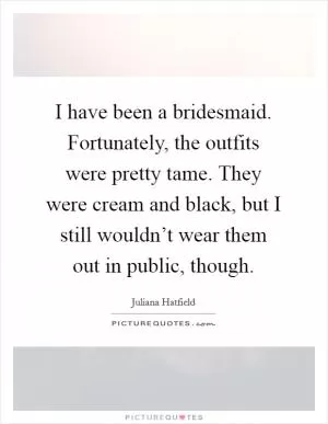 I have been a bridesmaid. Fortunately, the outfits were pretty tame. They were cream and black, but I still wouldn’t wear them out in public, though Picture Quote #1