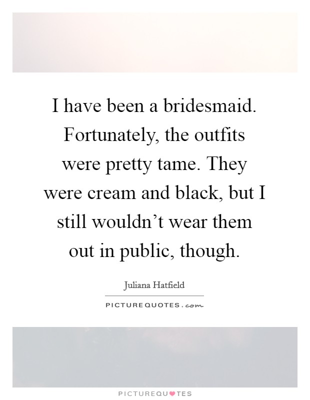 I have been a bridesmaid. Fortunately, the outfits were pretty tame. They were cream and black, but I still wouldn't wear them out in public, though. Picture Quote #1