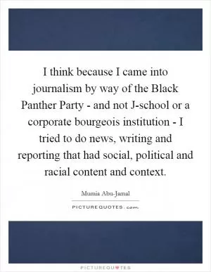 I think because I came into journalism by way of the Black Panther Party - and not J-school or a corporate bourgeois institution - I tried to do news, writing and reporting that had social, political and racial content and context Picture Quote #1