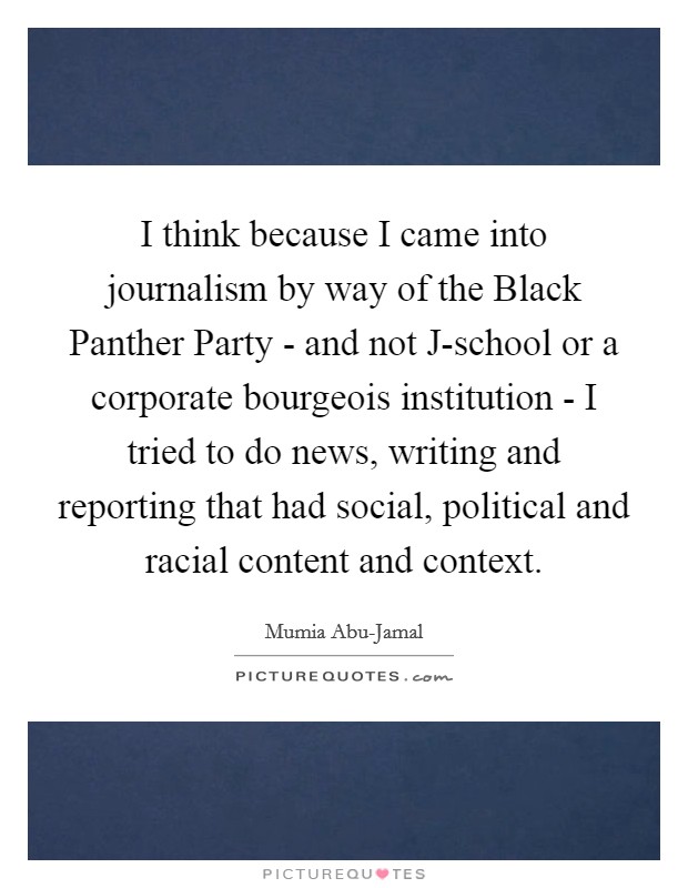 I think because I came into journalism by way of the Black Panther Party - and not J-school or a corporate bourgeois institution - I tried to do news, writing and reporting that had social, political and racial content and context. Picture Quote #1