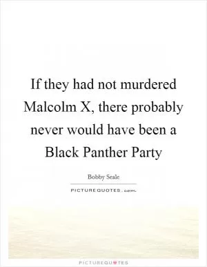 If they had not murdered Malcolm X, there probably never would have been a Black Panther Party Picture Quote #1