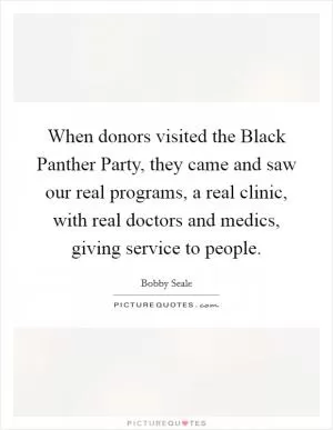 When donors visited the Black Panther Party, they came and saw our real programs, a real clinic, with real doctors and medics, giving service to people Picture Quote #1