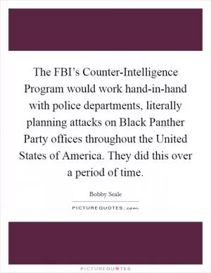 The FBI’s Counter-Intelligence Program would work hand-in-hand with police departments, literally planning attacks on Black Panther Party offices throughout the United States of America. They did this over a period of time Picture Quote #1