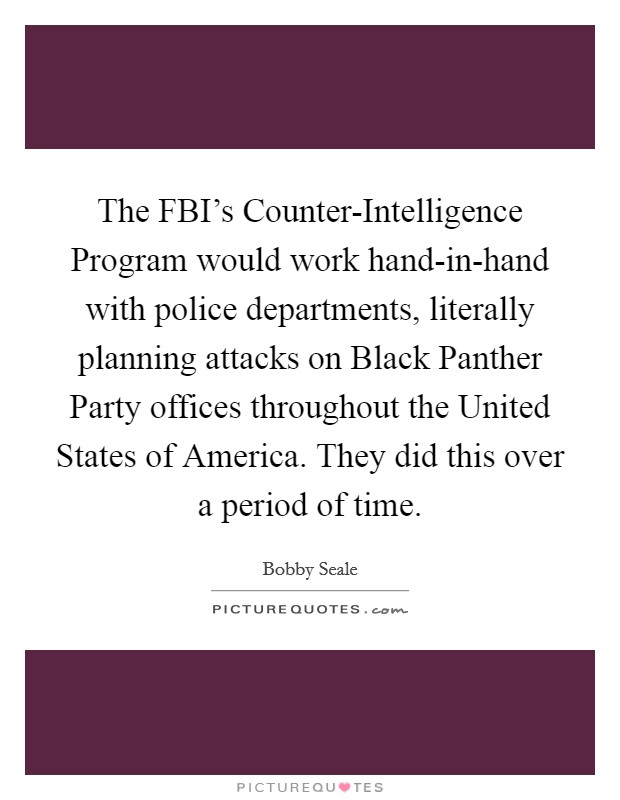 The FBI's Counter-Intelligence Program would work hand-in-hand with police departments, literally planning attacks on Black Panther Party offices throughout the United States of America. They did this over a period of time. Picture Quote #1
