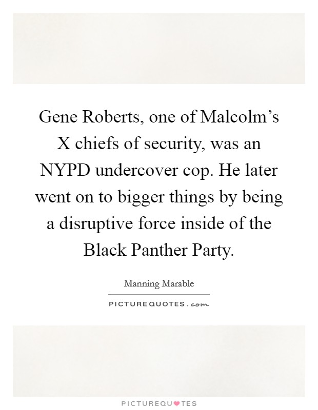 Gene Roberts, one of Malcolm's X chiefs of security, was an NYPD undercover cop. He later went on to bigger things by being a disruptive force inside of the Black Panther Party. Picture Quote #1
