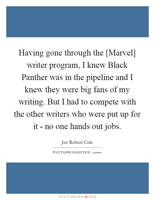 Having gone through the [Marvel] writer program, I knew Black Panther was in the pipeline and I knew they were big fans of my writing. But I had to compete with the other writers who were put up for it - no one hands out jobs. Picture Quote #1