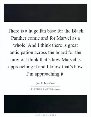 There is a huge fan base for the Black Panther comic and for Marvel as a whole. And I think there is great anticipation across the board for the movie. I think that’s how Marvel is approaching it and I know that’s how I’m approaching it Picture Quote #1