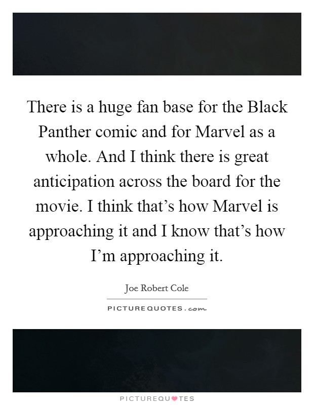 There is a huge fan base for the Black Panther comic and for Marvel as a whole. And I think there is great anticipation across the board for the movie. I think that's how Marvel is approaching it and I know that's how I'm approaching it. Picture Quote #1