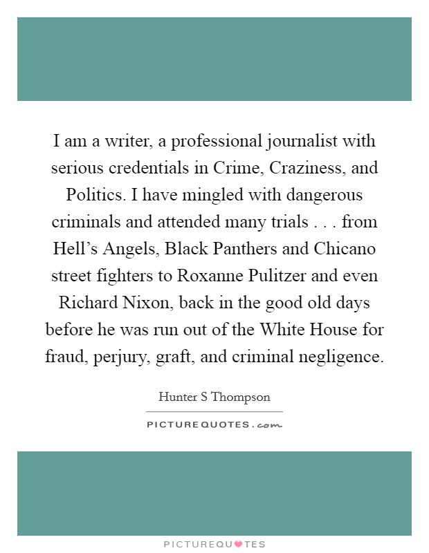 I am a writer, a professional journalist with serious credentials in Crime, Craziness, and Politics. I have mingled with dangerous criminals and attended many trials . . . from Hell's Angels, Black Panthers and Chicano street fighters to Roxanne Pulitzer and even Richard Nixon, back in the good old days before he was run out of the White House for fraud, perjury, graft, and criminal negligence. Picture Quote #1