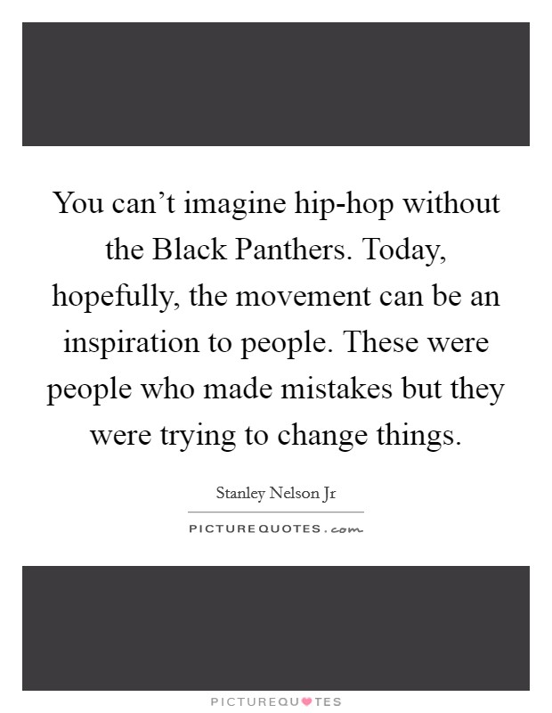 You can't imagine hip-hop without the Black Panthers. Today, hopefully, the movement can be an inspiration to people. These were people who made mistakes but they were trying to change things. Picture Quote #1