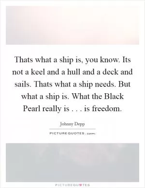 Thats what a ship is, you know. Its not a keel and a hull and a deck and sails. Thats what a ship needs. But what a ship is. What the Black Pearl really is . . . is freedom Picture Quote #1