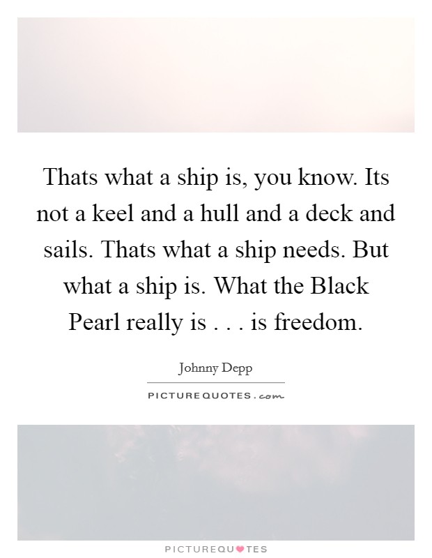 Thats what a ship is, you know. Its not a keel and a hull and a deck and sails. Thats what a ship needs. But what a ship is. What the Black Pearl really is . . . is freedom. Picture Quote #1