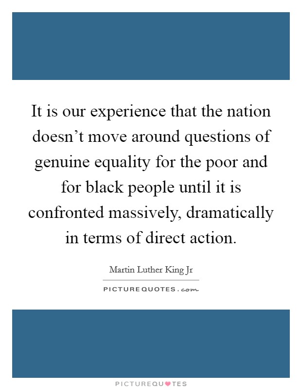 It is our experience that the nation doesn't move around questions of genuine equality for the poor and for black people until it is confronted massively, dramatically in terms of direct action. Picture Quote #1