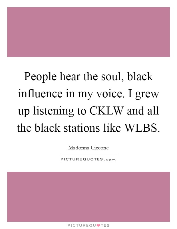 People hear the soul, black influence in my voice. I grew up listening to CKLW and all the black stations like WLBS. Picture Quote #1