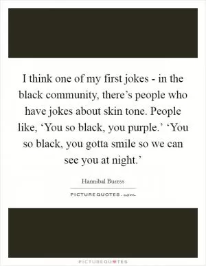 I think one of my first jokes - in the black community, there’s people who have jokes about skin tone. People like, ‘You so black, you purple.’ ‘You so black, you gotta smile so we can see you at night.’ Picture Quote #1