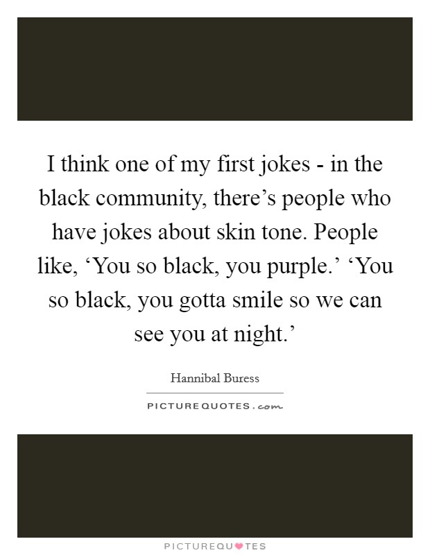 I think one of my first jokes - in the black community, there's people who have jokes about skin tone. People like, ‘You so black, you purple.' ‘You so black, you gotta smile so we can see you at night.' Picture Quote #1
