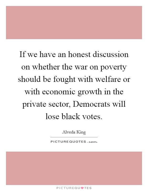 If we have an honest discussion on whether the war on poverty should be fought with welfare or with economic growth in the private sector, Democrats will lose black votes. Picture Quote #1