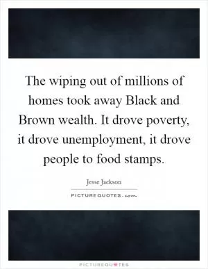 The wiping out of millions of homes took away Black and Brown wealth. It drove poverty, it drove unemployment, it drove people to food stamps Picture Quote #1
