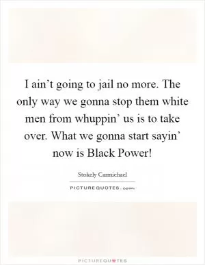 I ain’t going to jail no more. The only way we gonna stop them white men from whuppin’ us is to take over. What we gonna start sayin’ now is Black Power! Picture Quote #1