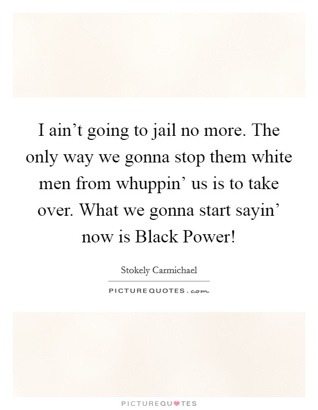 I ain't going to jail no more. The only way we gonna stop them white men from whuppin' us is to take over. What we gonna start sayin' now is Black Power! Picture Quote #1