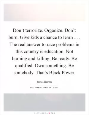 Don’t terrorize. Organize. Don’t burn. Give kids a chance to learn . . . The real answer to race problems in this country is education. Not burning and killing. Be ready. Be qualified. Own something. Be somebody. That’s Black Power Picture Quote #1