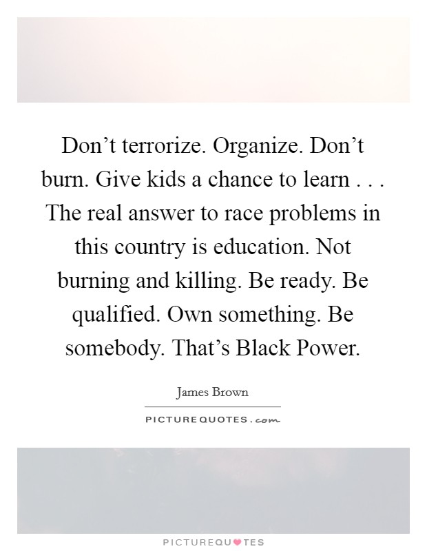 Don't terrorize. Organize. Don't burn. Give kids a chance to learn . . . The real answer to race problems in this country is education. Not burning and killing. Be ready. Be qualified. Own something. Be somebody. That's Black Power. Picture Quote #1