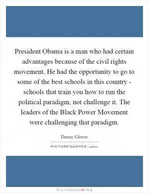 President Obama is a man who had certain advantages because of the civil rights movement. He had the opportunity to go to some of the best schools in this country - schools that train you how to run the political paradigm, not challenge it. The leaders of the Black Power Movement were challenging that paradigm Picture Quote #1